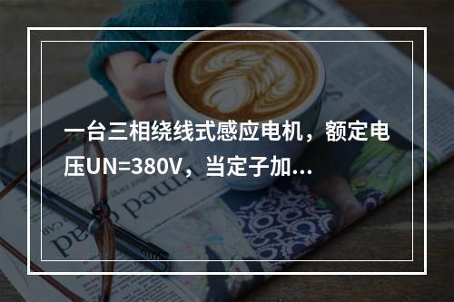 一台三相绕线式感应电机，额定电压UN=380V，当定子加额