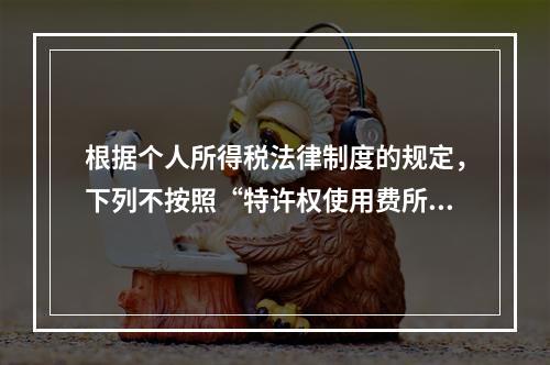 根据个人所得税法律制度的规定，下列不按照“特许权使用费所得”