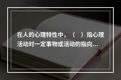 在人的心理特性中，（　）指心理活动对一定事物或活动的指向或集