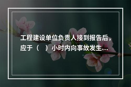 工程建设单位负责人接到报告后，应于（　）小时内向事故发生地县