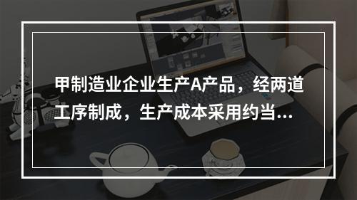 甲制造业企业生产A产品，经两道工序制成，生产成本采用约当产量