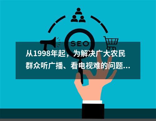 从1998年起，为解决广大农民群众听广播、看电视难的问题，党