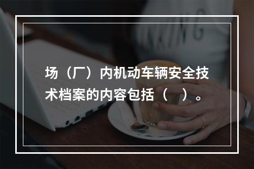 场（厂）内机动车辆安全技术档案的内容包括（　）。