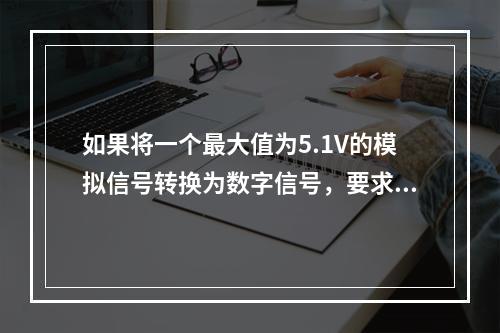 如果将一个最大值为5.1V的模拟信号转换为数字信号，要求输