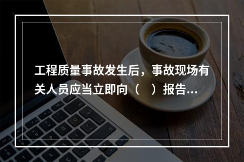 工程质量事故发生后，事故现场有关人员应当立即向（　）报告。