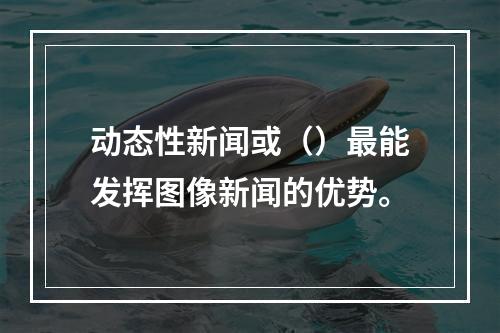 动态性新闻或（）最能发挥图像新闻的优势。