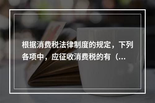 根据消费税法律制度的规定，下列各项中，应征收消费税的有（　　