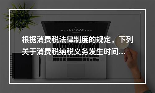 根据消费税法律制度的规定，下列关于消费税纳税义务发生时间的表