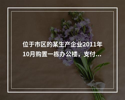 位于市区的某生产企业2011年10月购置一栋办公楼，支付价款