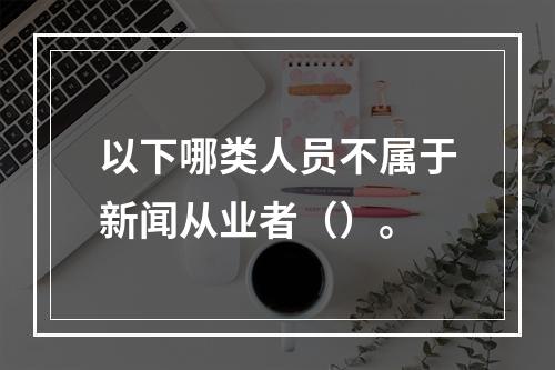 以下哪类人员不属于新闻从业者（）。