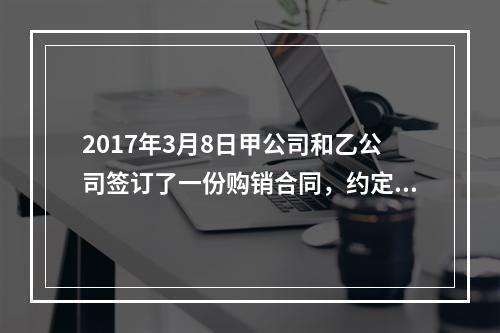 2017年3月8日甲公司和乙公司签订了一份购销合同，约定甲公