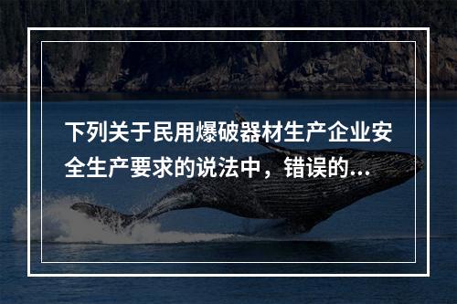 下列关于民用爆破器材生产企业安全生产要求的说法中，错误的是（