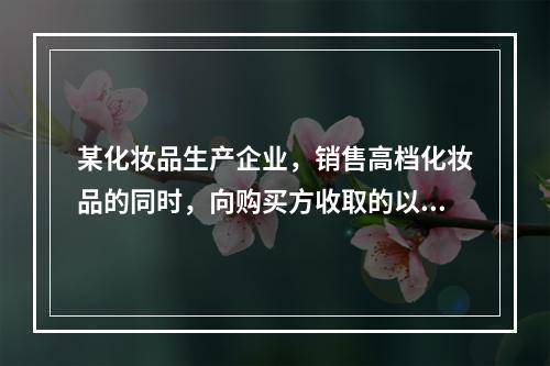 某化妆品生产企业，销售高档化妆品的同时，向购买方收取的以下款