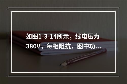 如图1-3-14所示，线电压为380V，每相阻抗，图中功率