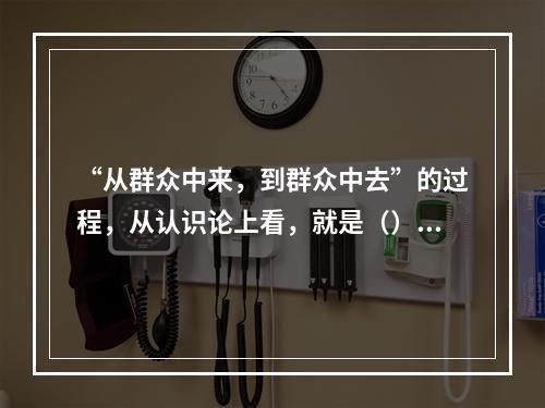 “从群众中来，到群众中去”的过程，从认识论上看，就是（）。