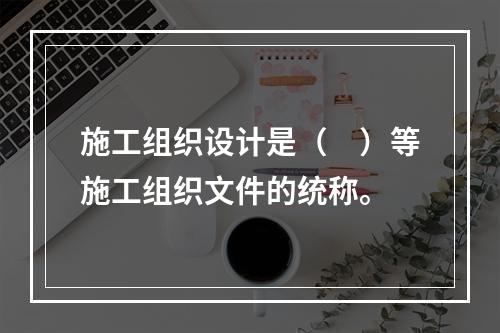 施工组织设计是（　）等施工组织文件的统称。