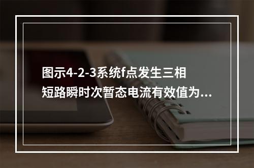 图示4-2-3系统f点发生三相短路瞬时次暂态电流有效值为（