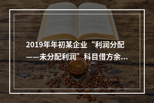 2019年年初某企业“利润分配——未分配利润”科目借方余额2