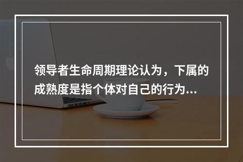 领导者生命周期理论认为，下属的成熟度是指个体对自己的行为负