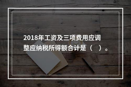 2018年工资及三项费用应调整应纳税所得额合计是（　）。