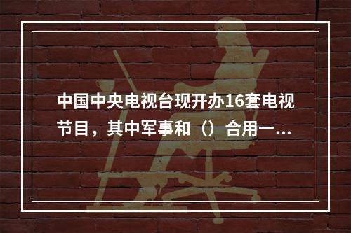 中国中央电视台现开办16套电视节目，其中军事和（）合用一个频