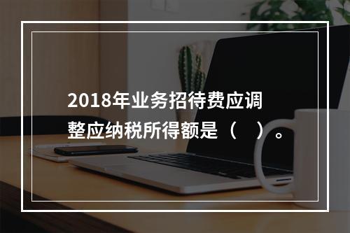 2018年业务招待费应调整应纳税所得额是（　）。