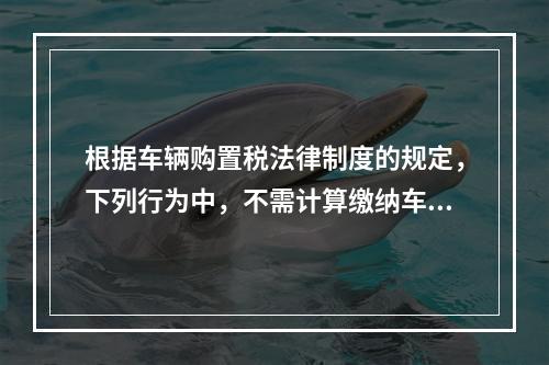 根据车辆购置税法律制度的规定，下列行为中，不需计算缴纳车辆购