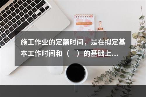 施工作业的定额时间，是在拟定基本工作时间和（　）的基础上编制