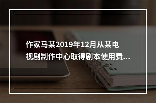 作家马某2019年12月从某电视剧制作中心取得剧本使用费50