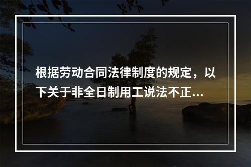 根据劳动合同法律制度的规定，以下关于非全日制用工说法不正确的