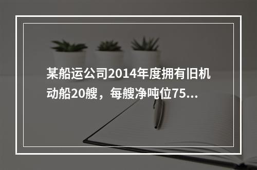 某船运公司2014年度拥有旧机动船20艘，每艘净吨位750吨