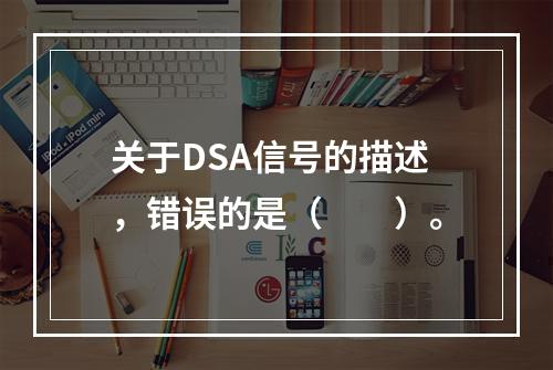 关于DSA信号的描述，错误的是（　　）。