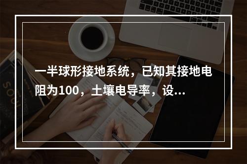 一半球形接地系统，已知其接地电阻为100，土壤电导率，设有