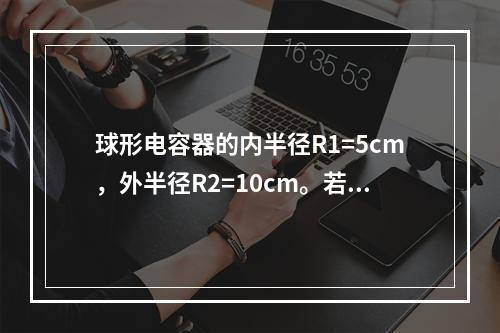 球形电容器的内半径R1=5cm，外半径R2=10cm。若介