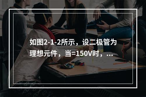 如图2-1-2所示，设二极管为理想元件，当=150V时，为