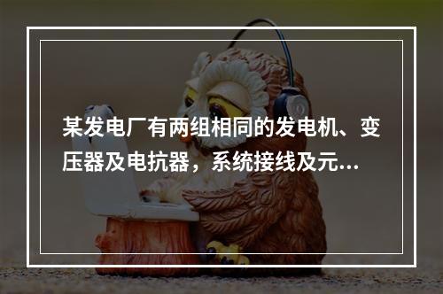 某发电厂有两组相同的发电机、变压器及电抗器，系统接线及元件