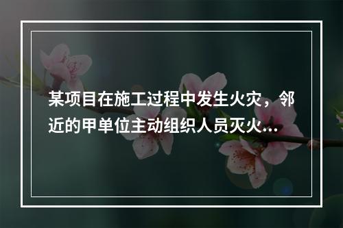 某项目在施工过程中发生火灾，邻近的甲单位主动组织人员灭火，这