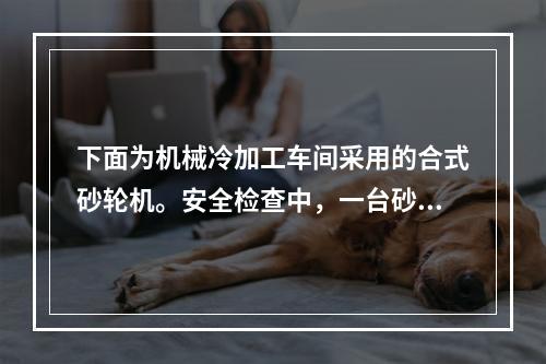 下面为机械冷加工车间采用的合式砂轮机。安全检查中，一台砂轮直