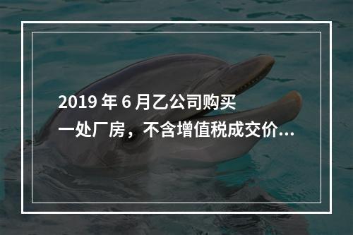 2019 年 6 月乙公司购买一处厂房，不含增值税成交价格为