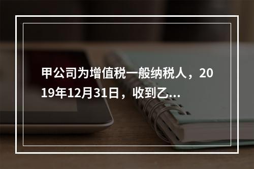 甲公司为增值税一般纳税人，2019年12月31日，收到乙公司