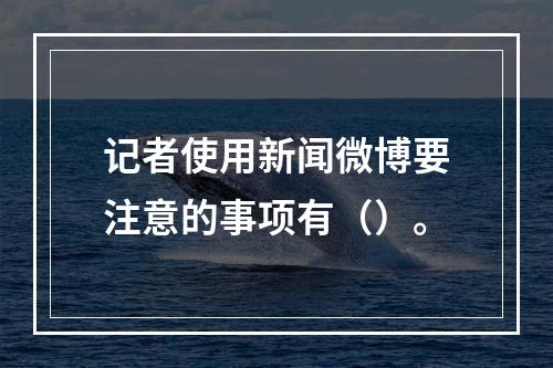 记者使用新闻微博要注意的事项有（）。