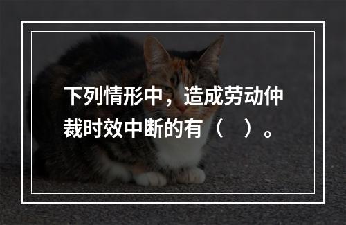 下列情形中，造成劳动仲裁时效中断的有（　）。