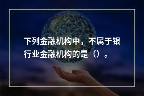 下列金融机构中，不属于银行业金融机构的是（）。