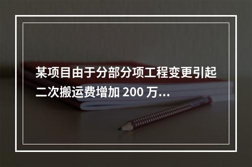 某项目由于分部分项工程变更引起二次搬运费增加 200 万，环