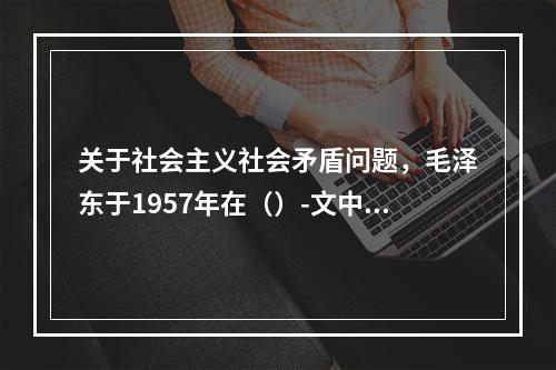 关于社会主义社会矛盾问题，毛泽东于1957年在（）-文中作了