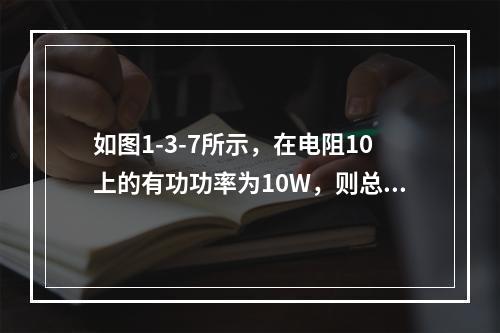 如图1-3-7所示，在电阻10上的有功功率为10W，则总电