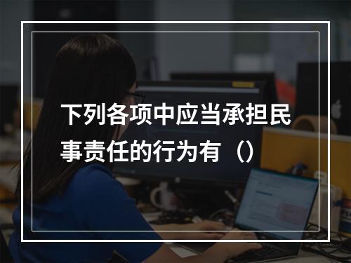 下列各项中应当承担民事责任的行为有（）