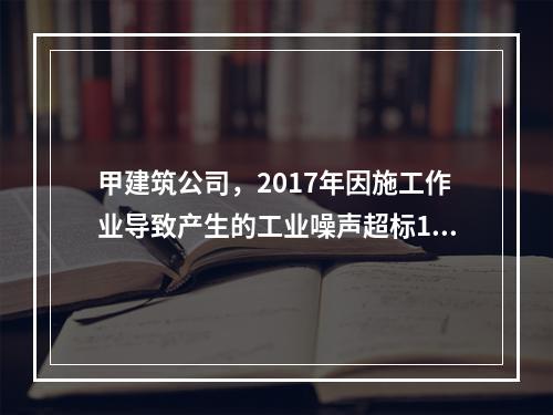 甲建筑公司，2017年因施工作业导致产生的工业噪声超标16分