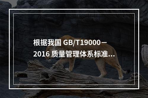 根据我国 GB/T19000－2016 质量管理体系标准，质