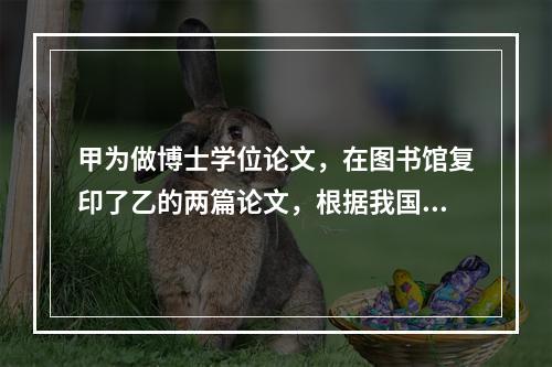 甲为做博士学位论文，在图书馆复印了乙的两篇论文，根据我国著作